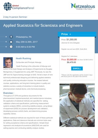 2-day In-person Seminar:
Knowledge, a Way Forward…
Applied Statistics for Scientists and Engineers
Philadelphia, PA
May 25th & 26th, 2017
9:00 AM to 6:00 PM
Heath Rushing
Price: $1,295.00
(Seminar for One Delegate)
Register now and save $200. (Early Bird)
**Please note the registration will be closed 2 days
(48 Hours) prior to the date of the seminar.
Price
Overview :
Global
CompliancePanel
Heath Rushing is the cofounder of Adsurgo and
author of the book Design and Analysis of Experiments by Douglas
Montgomery: A Supplement for using JMP. Previously, he was the
JMP and Six Sigma training manager at SAS. He led a team of nine
technical professionals designing and delivering applied statistics
and quality continuing education courses. He created tailored
courses, applications, and long-term training plans in quality and
statistics across a variety of industries to include biotech,
pharmaceutical, medical device, and chemical processing.
Throughout 21 CFR and guidance documents for the
pharmaceutical, biopharmaceutical, and medical device industries,
the application of statistical methods are speciﬁed for: setting
validation criteria and speciﬁcations, performing measurement
systems analysis (MSA), conducting stability analysis, using design
of experiment (DOE) for process development and validation,
developing process control charts, and determining process
capability indices.
Different statistical methods are required for each of these particular
applications. Data and tolerance intervals are common tools used
for setting acceptance criteria and speciﬁcations. Simple linear
regression and analysis-of-covariance (ANCOVA) are used for
setting expiries and conducting stability analysis studies.
$6,475.00
Price: $3,885.00 You Save: $2,590.0 (40%)*
Register for 5 attendees
Co-founder and Principal, Adsurgo
 
