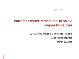 applied strategic
outcomes measurement tool in opioid
dependence care
2015 AATOD National Conference – Atlanta
Dr. Richard Littlewood
March 29, 2015
 