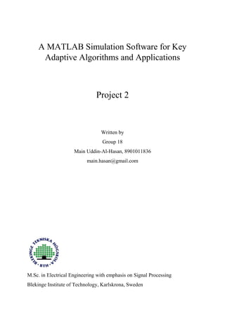 A MATLAB Simulation Software for Key
Adaptive Algorithms and Applications
Project 2
Written by
Group 18
Main Uddin-Al-Hasan, 8901011836
main.hasan@gmail.com
M.Sc. in Electrical Engineering with emphasis on Signal Processing
Blekinge Institute of Technology, Karlskrona, Sweden
 