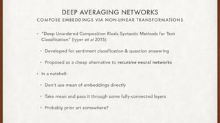 COMPOSE EMBEDDINGS VIA NON-LINEAR TRANSFORMATIONS
DEEP AVERAGING NETWORKS
? Deep Unordered Composition Rivals Syntactic Methods for Text
Classification (Iyyer et al 2015)
? Developed for sentiment classification & question answering
? Proposed as a cheap alternative to recursive neural networks
? In a nutshell:
? Dont use mean of embeddings directly
? Take mean and pass it through some fully-connected layers
? Probably prior art somewhere?
 