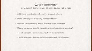 REMOVING ENTIRE EMBEDDINGS FROM THE MEAN
WORD DROPOUT
? Additional contribution: alternative dropout scheme
? Dont add dropout after fully-connected layers
? Instead, randomly drop words from the input sentences
? Maybe somewhat specific to sentiment and question answering?
? Most words in a sentence dont affect the sentiment
? Most words in a sentence dont describe the actual answer
 