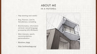 IN A NUTSHELL
ABOUT ME
? Yelp (starting next week!)
? Etsy, Pearson, Last.fm,
AstraZeneca, consulting
? Bioinformatics, information
retrieval, natural language
processing (UCL/Birkbeck)
? Main interests: search,
recommendations,
personalization
? @andrew_clegg
? http://andrewclegg.org/
 