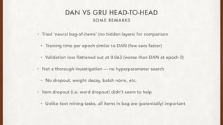 SOME REMARKS
DAN VS GRU HEAD-TO-HEAD
? Tried neural bag-of-items (no hidden layers) for comparison
? Training time per epoch similar to DAN (few secs faster)
? Validation loss flattened out at 0.063 (worse than DAN at epoch 0)
? Not a thorough investigation  no hyperparameter search
? No dropout, weight decay, batch norm, etc.
? Item dropout (i.e. word dropout) didnt seem to help
? Unlike text mining tasks, all items in bag are (potentially) important
 
