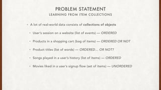 LEARNING FROM ITEM COLLECTIONS
PROBLEM STATEMENT
? A lot of real-world data consists of collections of objects
? Users session on a website (list of events)  ORDERED
? Products in a shopping cart (bag of items)  ORDERED OR NOT
? Product titles (list of words)  ORDERED OR NOT?
? Songs played in a users history (list of items)  ORDERED
? Movies liked in a users signup flow (set of items)  UNORDERED
 