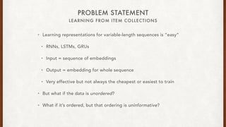 LEARNING FROM ITEM COLLECTIONS
PROBLEM STATEMENT
? Learning representations for variable-length sequences is easy
? RNNs, LSTMs, GRUs
? Input = sequence of embeddings
? Output = embedding for whole sequence
? Very effective but not always the cheapest or easiest to train
? But what if the data is unordered?
? What if its ordered, but that ordering is uninformative?
 