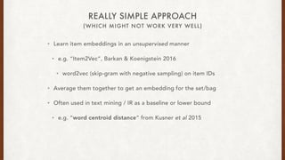 (WHICH MIGHT NOT WORK VERY WELL)
REALLY SIMPLE APPROACH
? Learn item embeddings in an unsupervised manner
? e.g. Item2Vec, Barkan & Koenigstein 2016
? word2vec (skip-gram with negative sampling) on item IDs
? Average them together to get an embedding for the set/bag
? Often used in text mining / IR as a baseline or lower bound
? e.g. word centroid distance from Kusner et al 2015
 