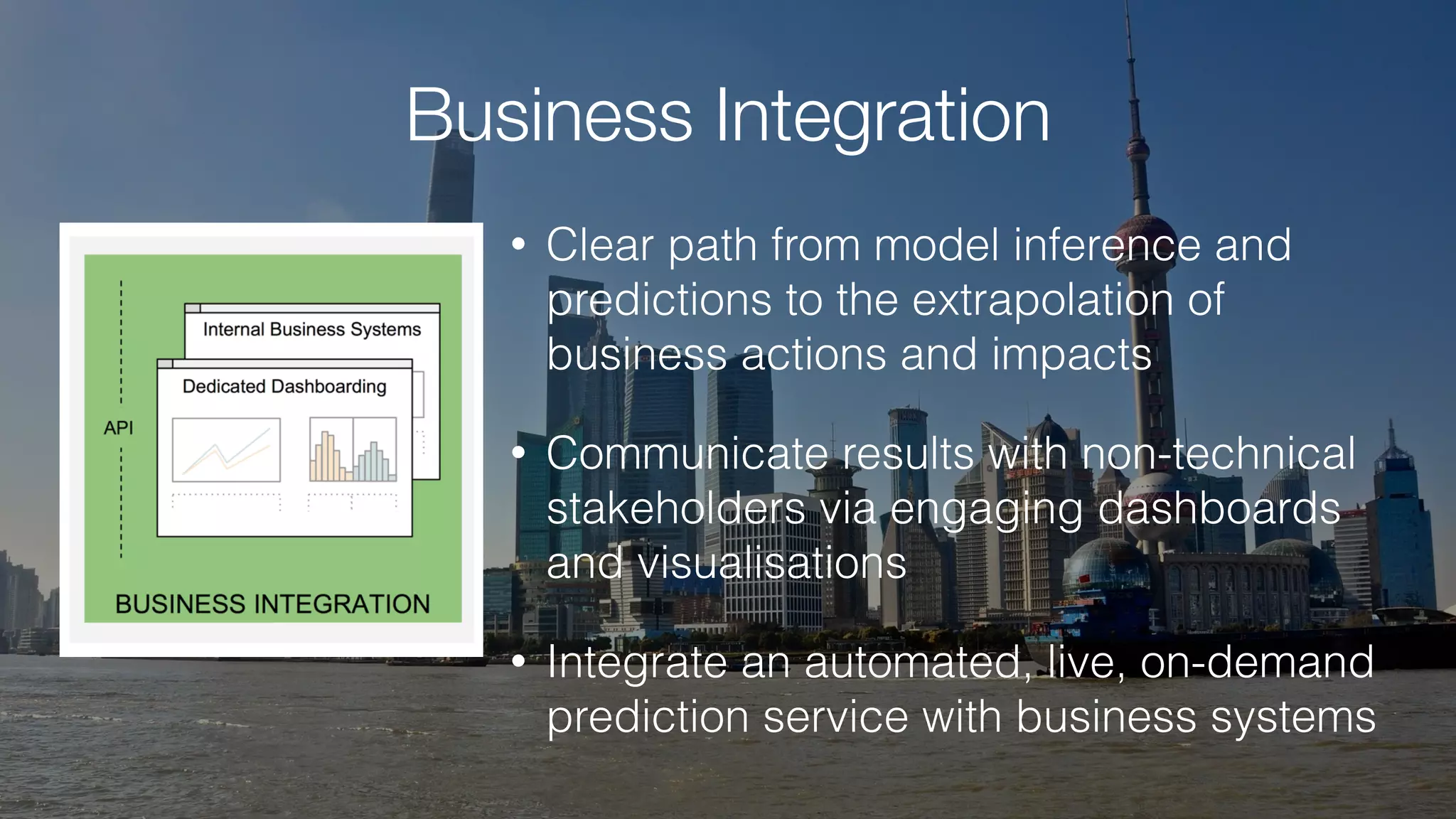 Business Integration
• Clear path from model inference and
predictions to the extrapolation of
business actions and impacts
• Communicate results with non-technical
stakeholders via engaging dashboards
and visualisations
• Integrate an automated, live, on-demand
prediction service with business systems
 
