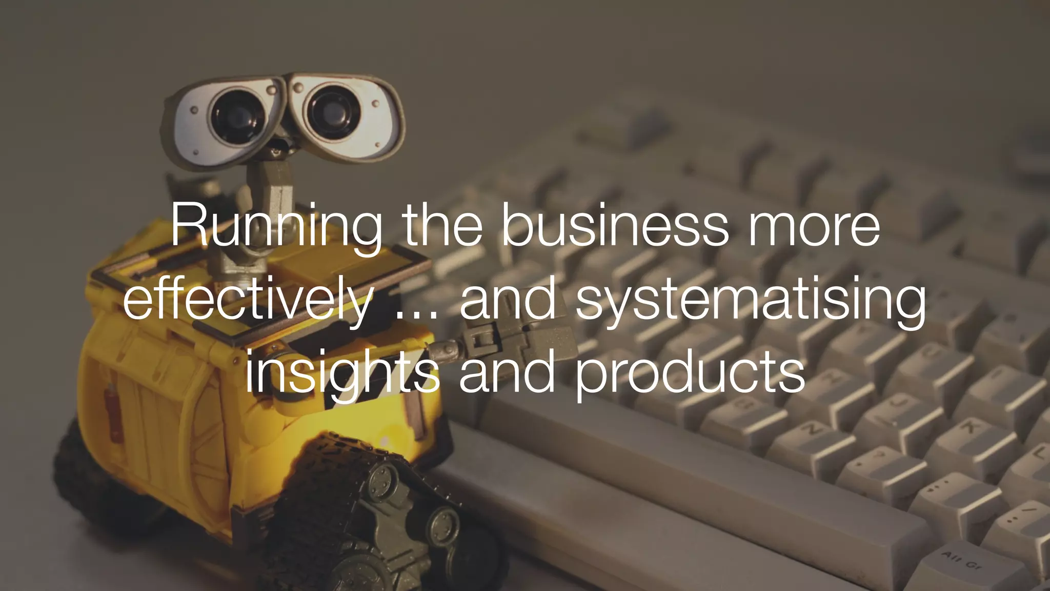 Running the business more
effectively ... and systematising
insights and products
 