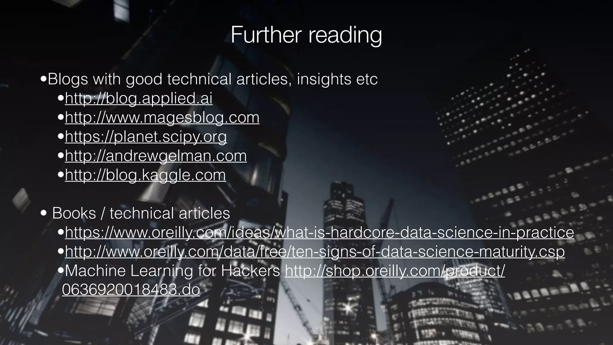 Further reading
•Blogs with good technical articles, insights etc
•http://blog.applied.ai
•http://www.magesblog.com
•https://planet.scipy.org
•http://andrewgelman.com
•http://blog.kaggle.com
• Books / technical articles
•https://www.oreilly.com/ideas/what-is-hardcore-data-science-in-practice
•http://www.oreilly.com/data/free/ten-signs-of-data-science-maturity.csp
•Machine Learning for Hackers http://shop.oreilly.com/product/
0636920018483.do
 