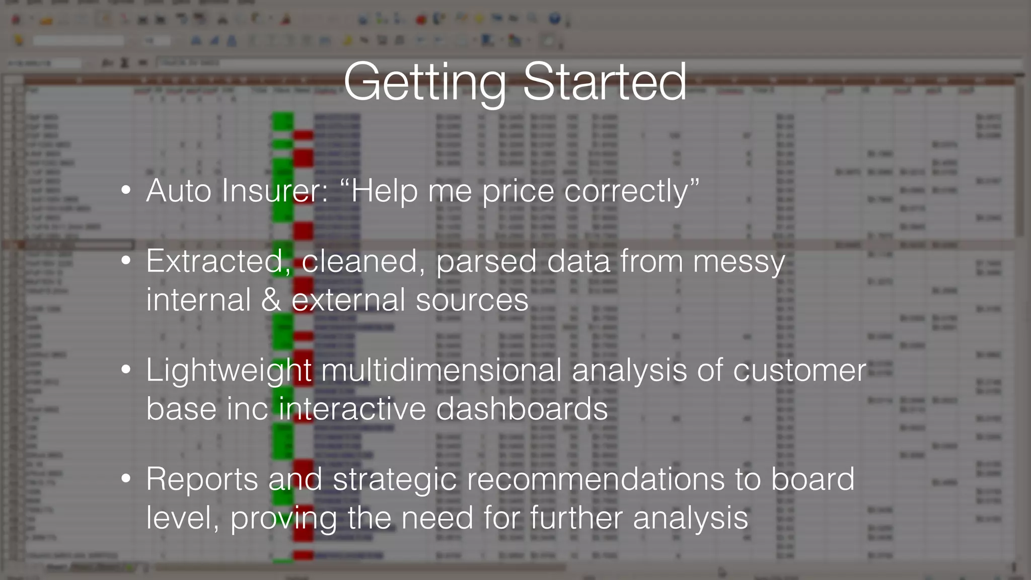• Auto Insurer: “Help me price correctly”
• Extracted, cleaned, parsed data from messy
internal & external sources
• Lightweight multidimensional analysis of customer
base inc interactive dashboards
• Reports and strategic recommendations to board
level, proving the need for further analysis
Getting Started
 