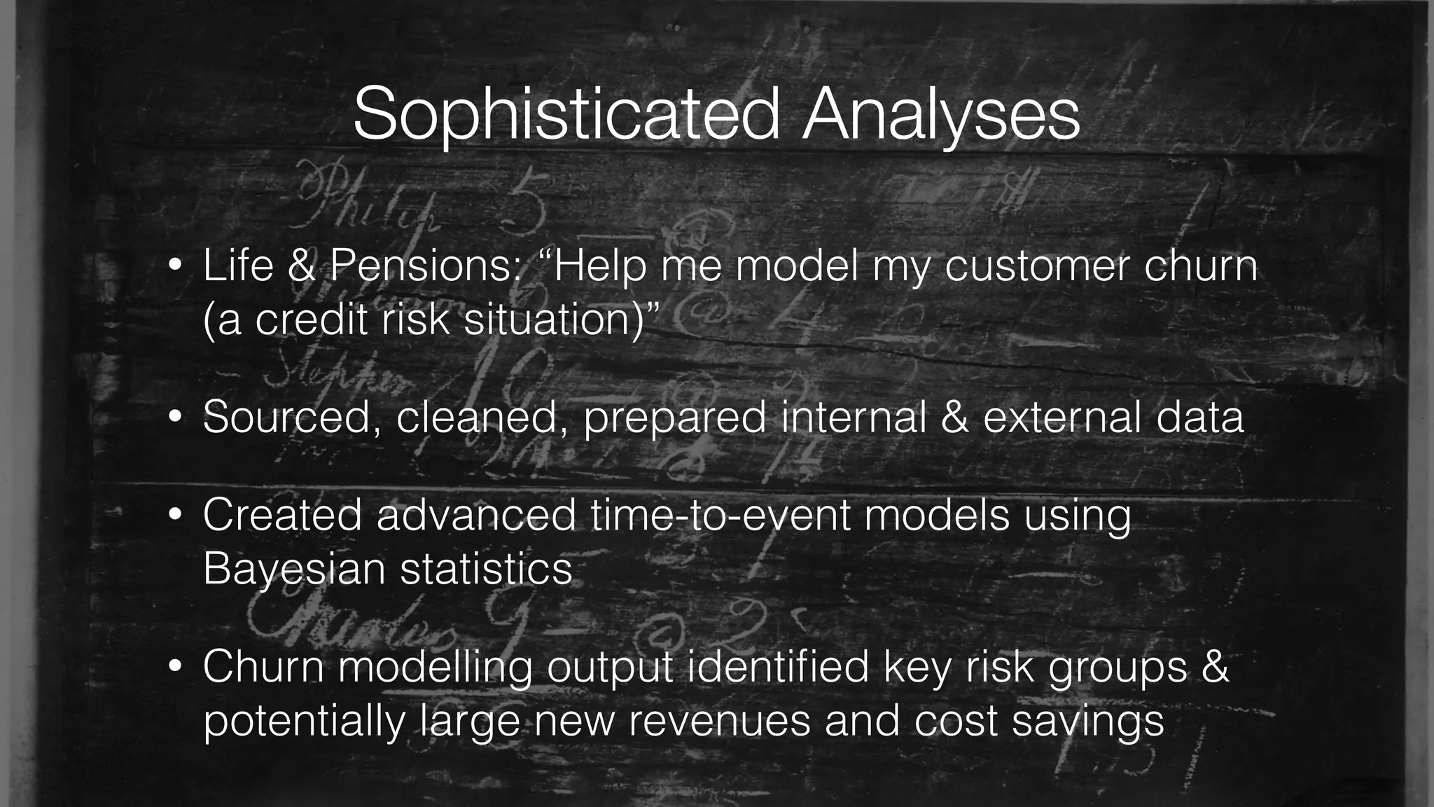 Sophisticated Analyses
• Life & Pensions: “Help me model my customer churn
(a credit risk situation)”
• Sourced, cleaned, prepared internal & external data
• Created advanced time-to-event models using
Bayesian statistics
• Churn modelling output identiﬁed key risk groups &
potentially large new revenues and cost savings
 