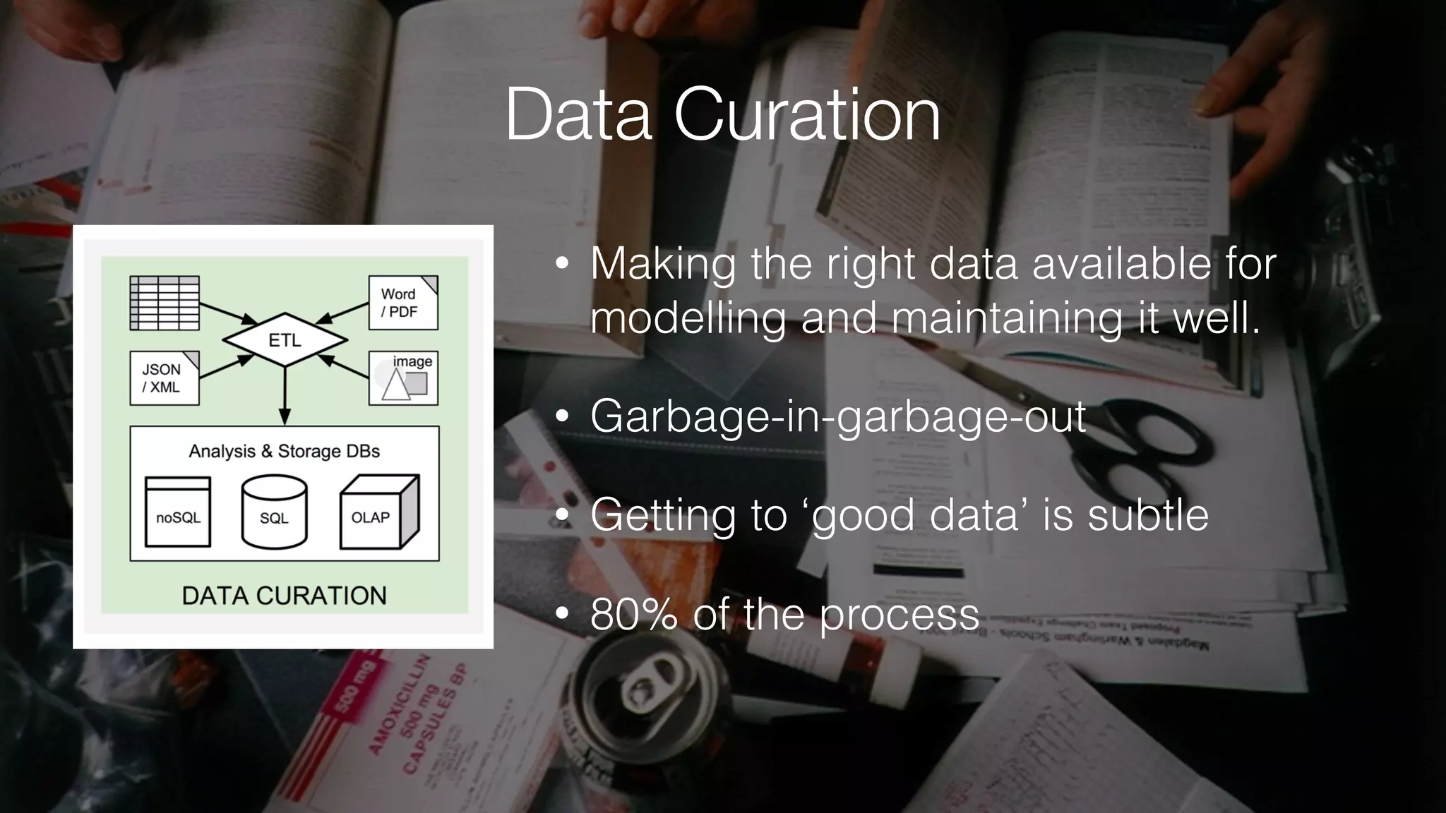 Data Curation
• Making the right data available for
modelling and maintaining it well.
• Garbage-in-garbage-out
• Getting to ‘good data’ is subtle
• 80% of the process
 
