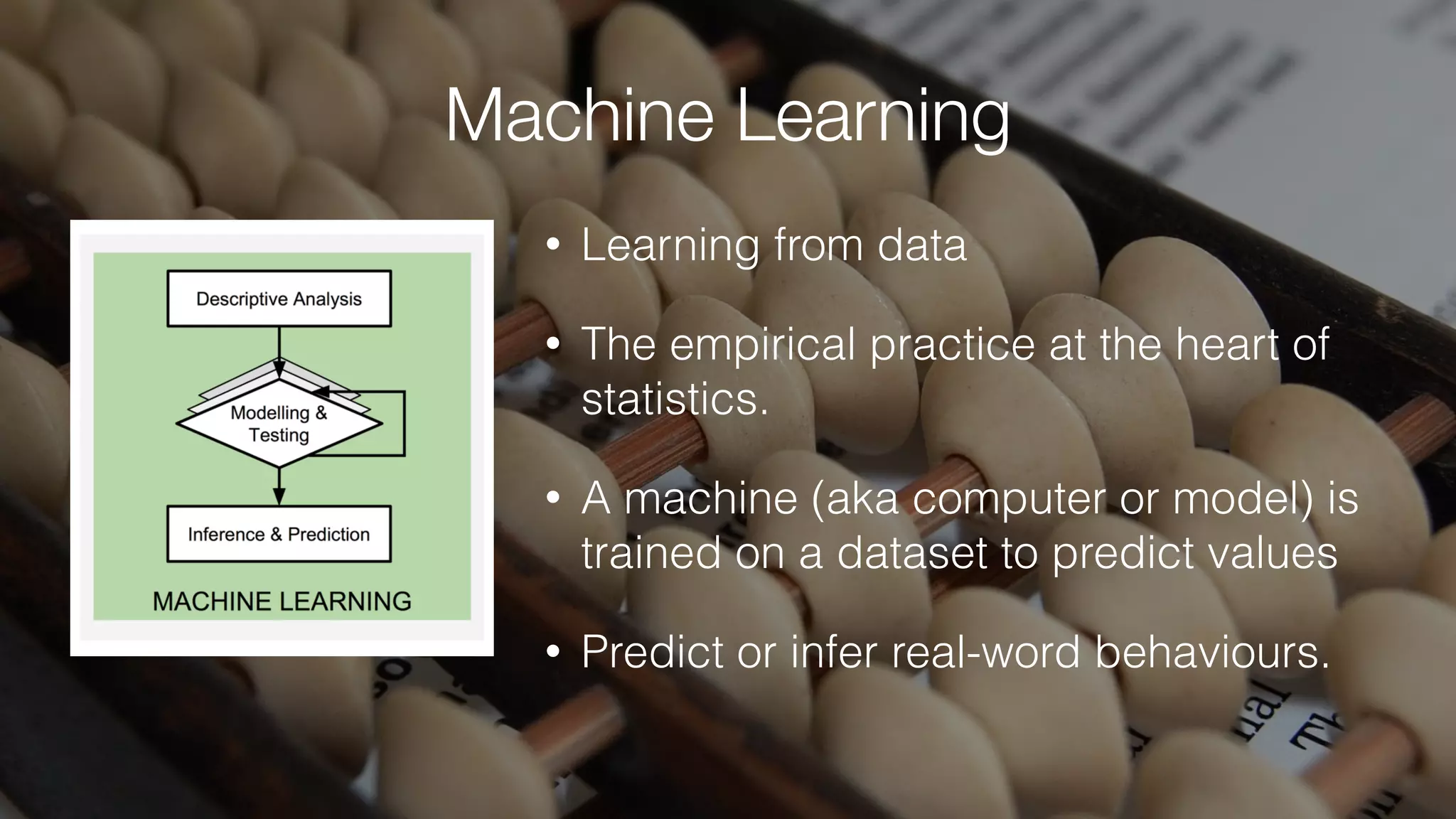 Machine Learning
• Learning from data
• The empirical practice at the heart of
statistics.
• A machine (aka computer or model) is
trained on a dataset to predict values
• Predict or infer real-word behaviours.
 