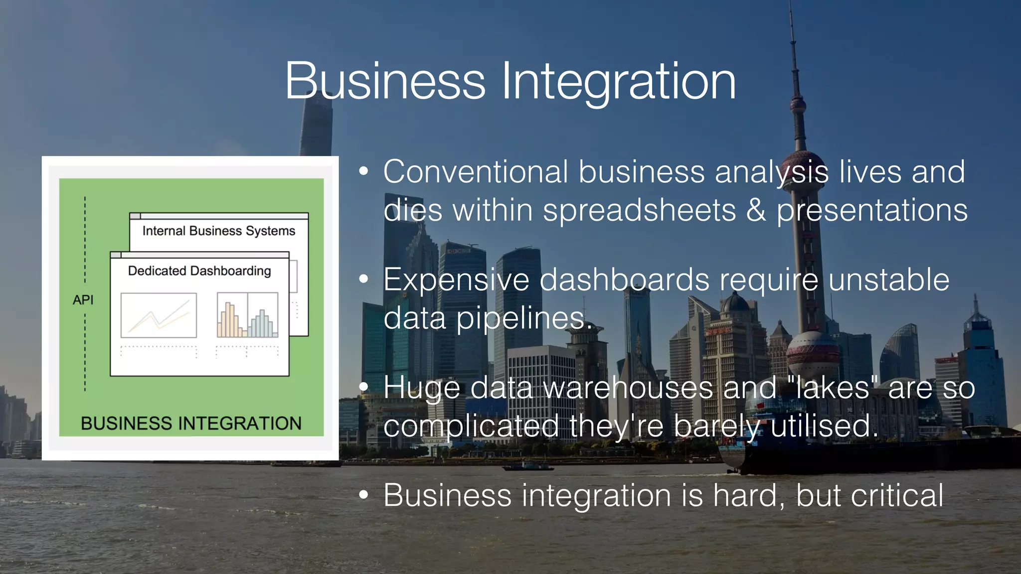 Business Integration
• Conventional business analysis lives and
dies within spreadsheets & presentations
• Expensive dashboards require unstable
data pipelines.
• Huge data warehouses and "lakes" are so
complicated they're barely utilised.
• Business integration is hard, but critical
 