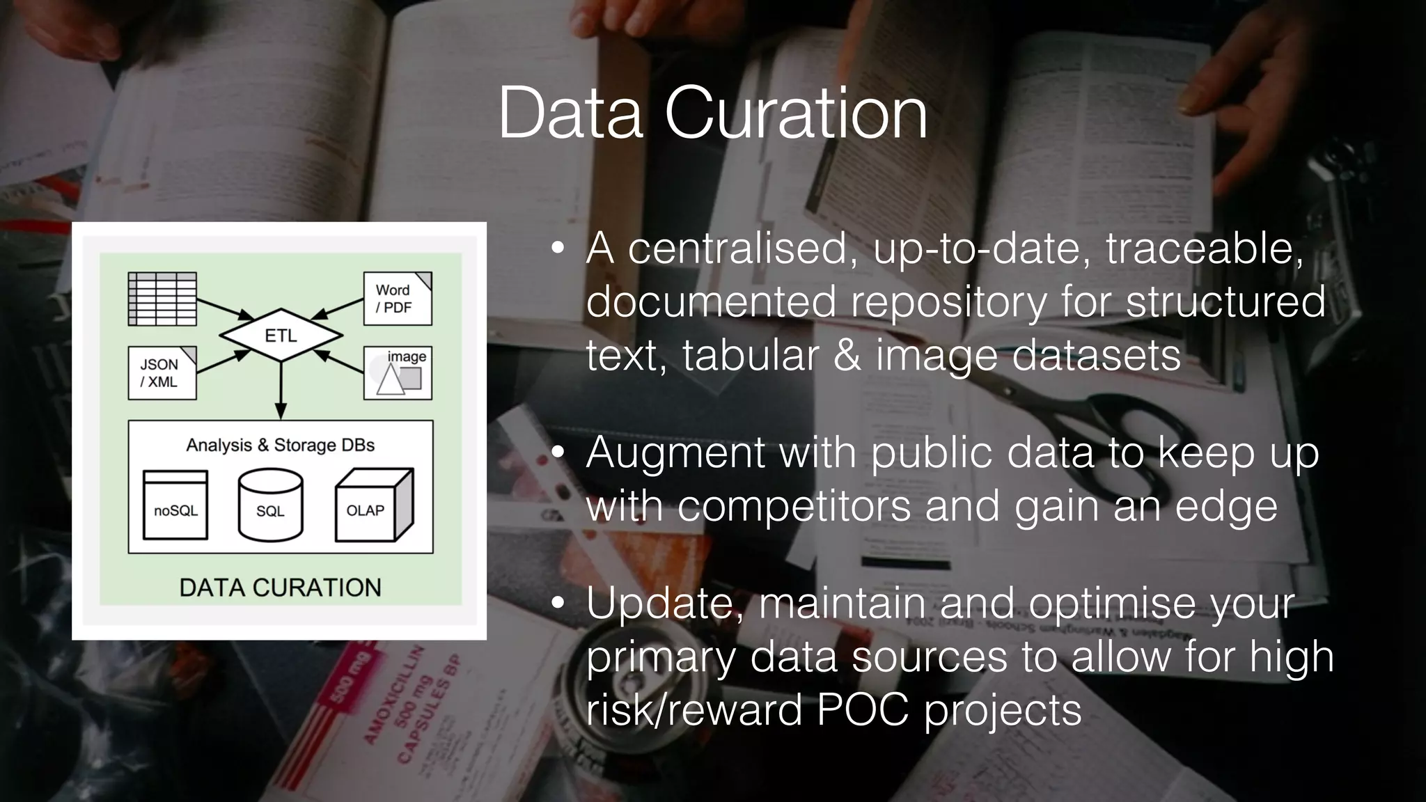 Data Curation
• A centralised, up-to-date, traceable,
documented repository for structured
text, tabular & image datasets
• Augment with public data to keep up
with competitors and gain an edge
• Update, maintain and optimise your
primary data sources to allow for high
risk/reward POC projects
 