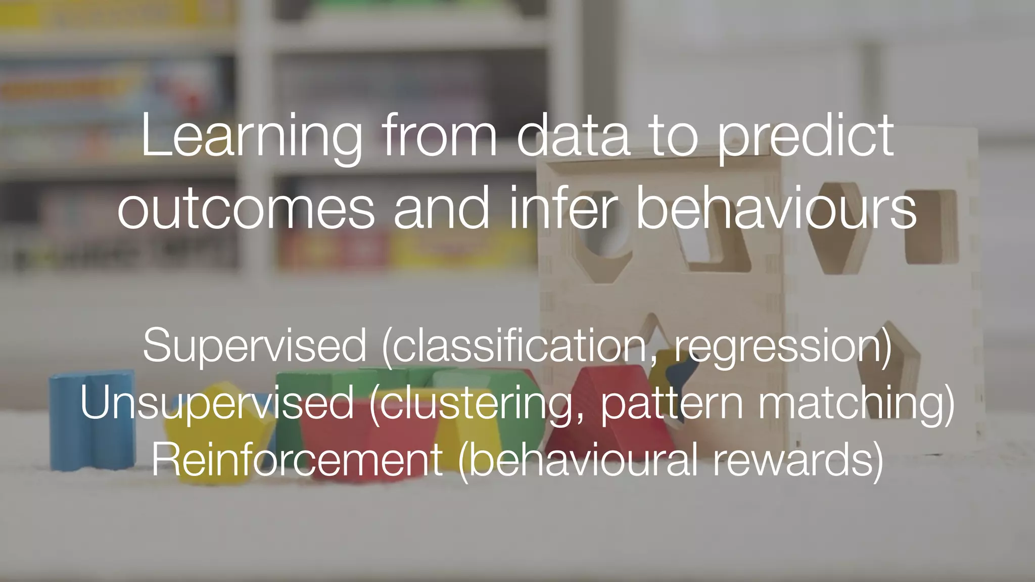 Learning from data to predict
outcomes and infer behaviours
Supervised (classiﬁcation, regression)
Unsupervised (clustering, pattern matching)
Reinforcement (behavioural rewards)
 