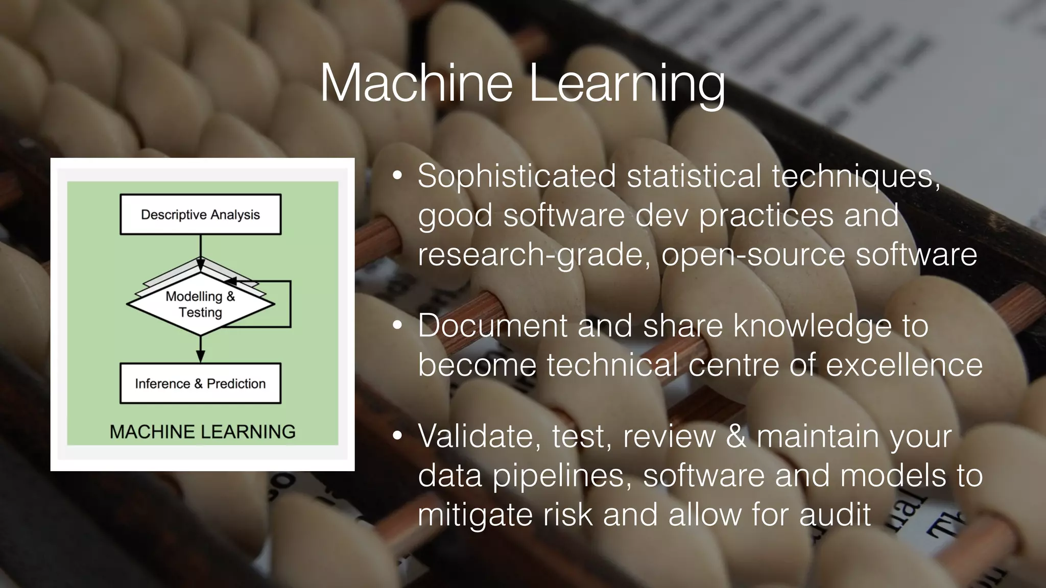 Machine Learning
• Sophisticated statistical techniques,
good software dev practices and
research-grade, open-source software
• Document and share knowledge to
become technical centre of excellence
• Validate, test, review & maintain your
data pipelines, software and models to
mitigate risk and allow for audit
 