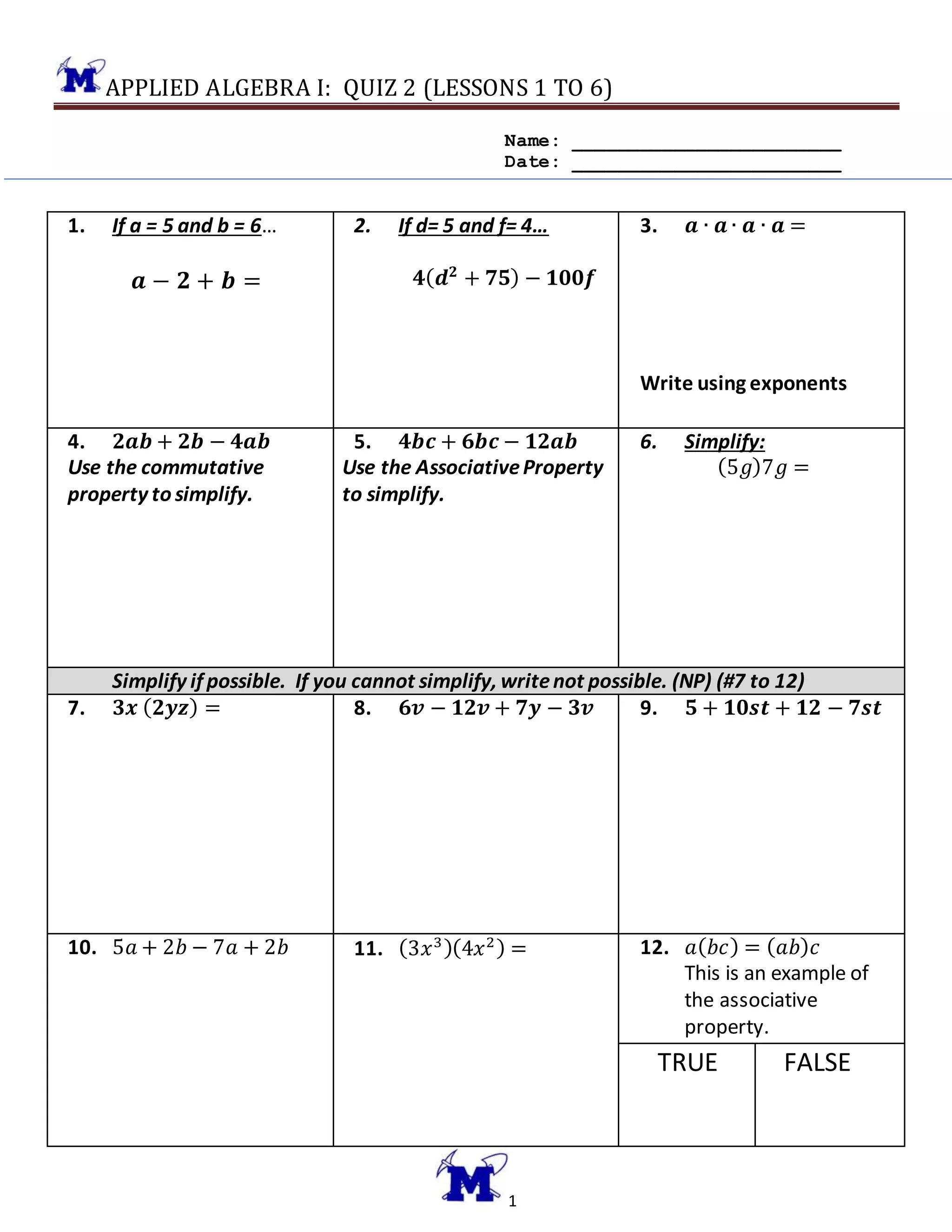 APPLIED ALGEBRA I: QUIZ 2 (LESSONS 1 TO 6)
1
Name: ________________________
Date: ________________________
1. If a = 5 and b = 6…
𝒂 − 𝟐 + 𝒃 =
2. If d= 5 and f= 4…
𝟒( 𝒅 𝟐
+ 𝟕𝟓) − 𝟏𝟎𝟎𝒇
3. 𝒂 ∙ 𝒂 ∙ 𝒂 ∙ 𝒂 =
Write using exponents
4. 𝟐𝒂𝒃 + 𝟐𝒃 − 𝟒𝒂𝒃
Use the commutative
property to simplify.
5. 𝟒𝒃𝒄 + 𝟔𝒃𝒄 − 𝟏𝟐𝒂𝒃
Use the AssociativeProperty
to simplify.
6. Simplify:
(5𝑔)7𝑔 =
Simplify if possible. If you cannot simplify, writenot possible. (NP) (#7 to 12)
7. 𝟑𝒙 ( 𝟐𝒚𝒛) = 8. 𝟔𝒗 − 𝟏𝟐𝒗 + 𝟕𝒚 − 𝟑𝒗 9. 𝟓 + 𝟏𝟎𝒔𝒕 + 𝟏𝟐 − 𝟕𝒔𝒕
10. 5𝑎 + 2𝑏 − 7𝑎 + 2𝑏 11. (3𝑥3)(4𝑥2) = 12. 𝑎( 𝑏𝑐) = ( 𝑎𝑏) 𝑐
This is an example of
the associative
property.
TRUE FALSE