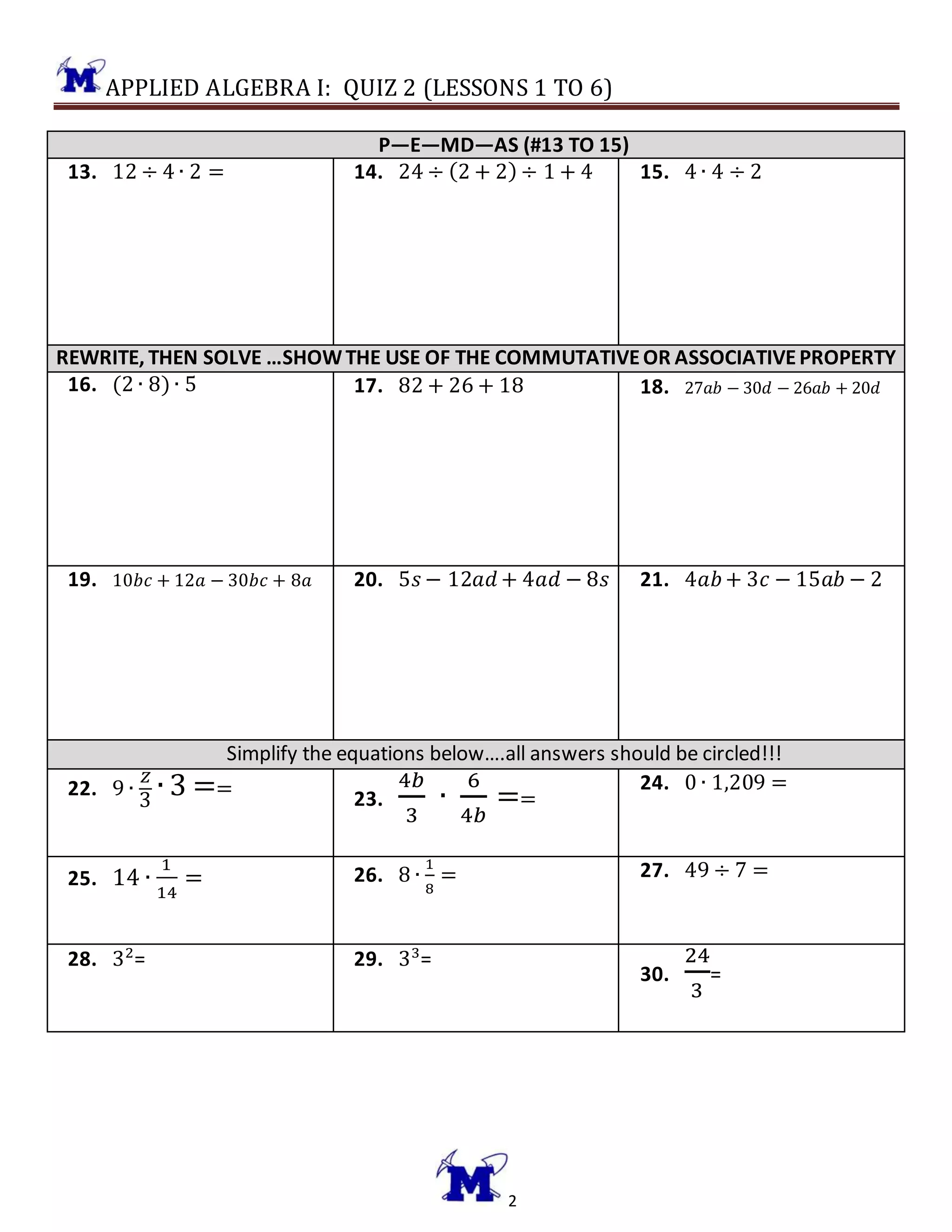 APPLIED ALGEBRA I: QUIZ 2 (LESSONS 1 TO 6)
2
P—E—MD—AS (#13 TO 15)
13. 12 ÷ 4 ∙ 2 = 14. 24 ÷ (2 + 2) ÷ 1 + 4 15. 4 ∙ 4 ÷ 2
REWRITE, THEN SOLVE …SHOWTHE USE OF THE COMMUTATIVEOR ASSOCIATIVEPROPERTY
16. (2 ∙ 8) ∙ 5 17. 82 + 26 + 18 18. 27𝑎𝑏 − 30𝑑 − 26𝑎𝑏 + 20𝑑
19. 10𝑏𝑐 + 12𝑎 − 30𝑏𝑐 + 8𝑎 20. 5𝑠 − 12𝑎𝑑 + 4𝑎𝑑 − 8𝑠 21. 4𝑎𝑏+ 3𝑐 − 15𝑎𝑏 − 2
Simplify the equations below….all answers should be circled!!!
22. 9 ∙
𝑧
3
∙ 3 == 23.
4𝑏
3
∙
6
4𝑏
==
24. 0 ∙ 1,209 =
25. 14 ∙
1
14
= 26. 8 ∙
1
8
= 27. 49 ÷ 7 =
28. 32
= 29. 33
=
30.
24
3
=