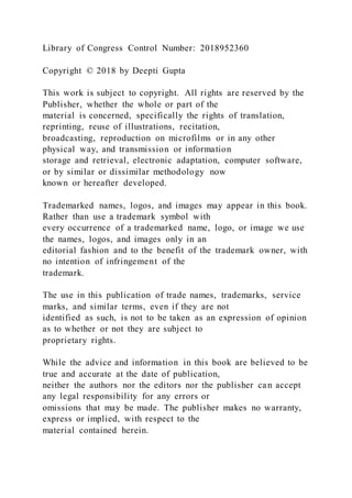 Library of Congress Control Number: 2018952360
Copyright © 2018 by Deepti Gupta
This work is subject to copyright. All rights are reserved by the
Publisher, whether the whole or part of the
material is concerned, specifically the rights of translation,
reprinting, reuse of illustrations, recitation,
broadcasting, reproduction on microfilms or in any other
physical way, and transmission or information
storage and retrieval, electronic adaptation, computer software,
or by similar or dissimilar methodology now
known or hereafter developed.
Trademarked names, logos, and images may appear in this book.
Rather than use a trademark symbol with
every occurrence of a trademarked name, logo, or image we use
the names, logos, and images only in an
editorial fashion and to the benefit of the trademark owner, with
no intention of infringement of the
trademark.
The use in this publication of trade names, trademarks, service
marks, and similar terms, even if they are not
identified as such, is not to be taken as an expression of opinion
as to whether or not they are subject to
proprietary rights.
While the advice and information in this book are believed to be
true and accurate at the date of publication,
neither the authors nor the editors nor the publisher can accept
any legal responsibility for any errors or
omissions that may be made. The publisher makes no warranty,
express or implied, with respect to the
material contained herein.
 