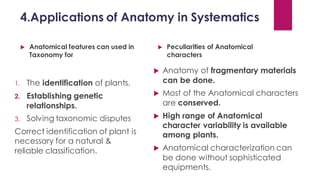 4.Applications of Anatomy in Systematics
 Anatomical features can used in
Taxonomy for
1. The identification of plants.
2. Establishing genetic
relationships.
3. Solving taxonomic disputes
Correct identification of plant is
necessary for a natural &
reliable classification.
 Peculiarities of Anatomical
characters
 Anatomy of fragmentary materials
can be done.
 Most of the Anatomical characters
are conserved.
 High range of Anatomical
character variability is available
among plants.
 Anatomical characterization can
be done without sophisticated
equipments.
 