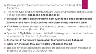  Certain species of Vernonia are differentiated on the basis of their
trichomes.
 Trichome type and their distribution are useful characters in distinguishing
various genera of Fabaceae and Icacinaeae.
 Presence of sessile glandular hair in both Typhaceae and Sparganiaceae
(Solereder and Meyr, 1933)confirms their close affinity with each other.
 Crucifera has been divided into tribes and genera mainly on the basis of
types of trichomes (Schulz, 1936)
 Species of Digitalis have been divided into two groups mainly on the basis
of presence or absence of glandular hairs.
 Trichromes in Parthenium argentatum (compositae) are T-shaped
 while in P. incanum they are whiplike with a long thread.
 Species in various genera of Labiatae are also separated on the basis of
presence or absence of glandular hair.
 
