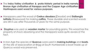  The Indus Valley civilization & proto-historic period in India namely, the
Bronze Age civilization of Harappa and the Copper Age civilization of
Hastinapura used wood for various purposes.
 Harappans used the wood of Cedrus deodara (Deodar) and Dalbergia
latifolia (Rosewood) for making coffins. These durable and scented woods
are still in use after thousands of years for the same purpose.
 Zizyphus was used as wooden mortar for pounding grains. This wood has the
property of shock absorbing and the Harappans were quite aware of the
fact.
 In Iron Age the species of Quercus were used in making buildings and boats.
At the site of exacavation at Brigg at South Humberside a boat made up of
Quercus wood was preserved.
 