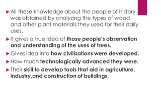  All these knowledge about the people of history
was obtained by analyzing the types of wood
and other plant materials they used for their daily
uses.
 It gives a true idea of those people’s observation
and understanding of the uses of trees.
 Gives idea into how civilizations were developed.
 How much technologically advanced they were.
 Their skill to develop tools that aid in agriculture,
industry,and construction of buildings.
 