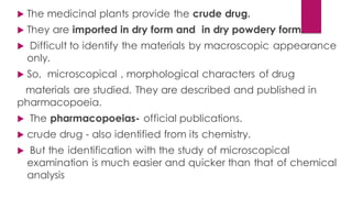  The medicinal plants provide the crude drug.
 They are imported in dry form and in dry powdery form.
 Difficult to identify the materials by macroscopic appearance
only.
 So, microscopical , morphological characters of drug
materials are studied. They are described and published in
pharmacopoeia.
 The pharmacopoeias- official publications.
 crude drug - also identified from its chemistry.
 But the identification with the study of microscopical
examination is much easier and quicker than that of chemical
analysis
 