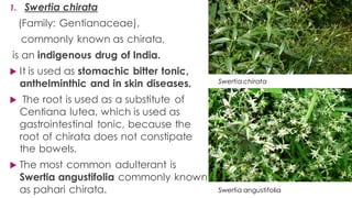 1. Swertia chirata
(Family: Gentianaceae),
commonly known as chirata,
is an indigenous drug of India.
 It is used as stomachic bitter tonic,
anthelminthic and in skin diseases.
 The root is used as a substitute of
Centiana lutea, which is used as
gastrointestinal tonic, because the
root of chirata does not constipate
the bowels.
 The most common adulterant is
Swertia angustifolia commonly known
as pahari chirata.
Swertia chirata
Swertia angustifolia
 
