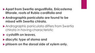 Apart from Swertia angustifolia, Enicostema
littorale, roots of Rubia cordifolia and
 Andrographis paniculata are found to be
mixed with Swertia chirata.
 Andrographis paniculata differs from Swertia
chirata in having characteristic
 cystolith on leaves,
 diacytic type of stoma and
 phloem on the dorsal side of xylem only.
 