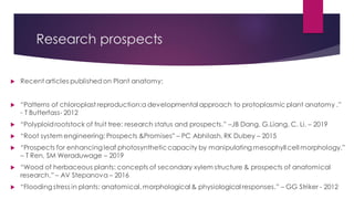 Research prospects
 Recent articles publishedon Plant anatomy:
 “Patterns of chloroplast reproduction:a developmental approach to protoplasmic plant anatomy .”
- T Butterfass- 2012
 “Polyploidrootstock of fruit tree: research status and prospects.” –JB Dang, G.Liang, C. Li. – 2019
 “Root system engineering: Prospects &Promises” – PC Abhilash, RK Dubey – 2015
 “Prospects for enhancing leaf photosyntheticcapacity by manipulating mesophyll cell morphology.”
– T Ren, SM Weraduwage – 2019
 “Wood of herbaceous plants: concepts of secondary xylem structure & prospects of anatomical
research.” – AV Stepanova – 2016
 “Flooding stress in plants: anatomical,morphological & physiological responses.” – GG Striker - 2012
 