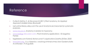 Reference
1. Cutler,D.,Botha, C.,& Stevenson,D.(2011).Plant anatomy: An Applied
Approach.Malden.Mass: Blackwell
2. nph.online library.wiley.com.The use of Anatomical characters for systematic
purposes.
3. www.nou.ac.in- Anatomy in relation to Taxonomy
4. www.biology discussion.com.- Plant Anatomy applications – Dr.Sagarika
Parida
5. legaldesire.com.Forensic Botany and it’s applications.Swetha.20Dec.2020
6. www.kew.org . Plant forensics : cracking criminal crimes .Kew Gardens.Katie
Avis Riordan .19.Aug.2020.
 