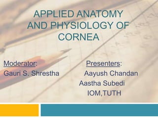 APPLIED ANATOMY
AND PHYSIOLOGY OF
CORNEA
Moderator: Presenters:
Gauri S. Shrestha Aayush Chandan
Aastha Subedi
IOM,TUTH
 