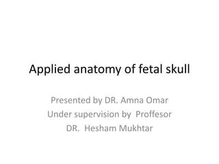 Applied anatomy of fetal skull
Presented by DR. Amna Omar
Under supervision by Proffesor
DR. Hesham Mukhtar
 