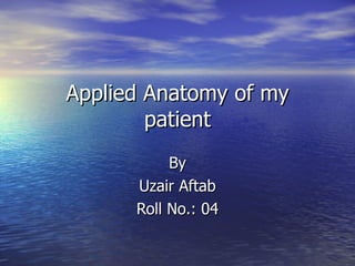 Applied Anatomy of my patient By Uzair Aftab Roll No.: 04 