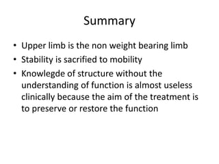 Summary
• Upper limb is the non weight bearing limb
• Stability is sacrified to mobility
• Knowlegde of structure without the
understanding of function is almost useless
clinically because the aim of the treatment is
to preserve or restore the function
 