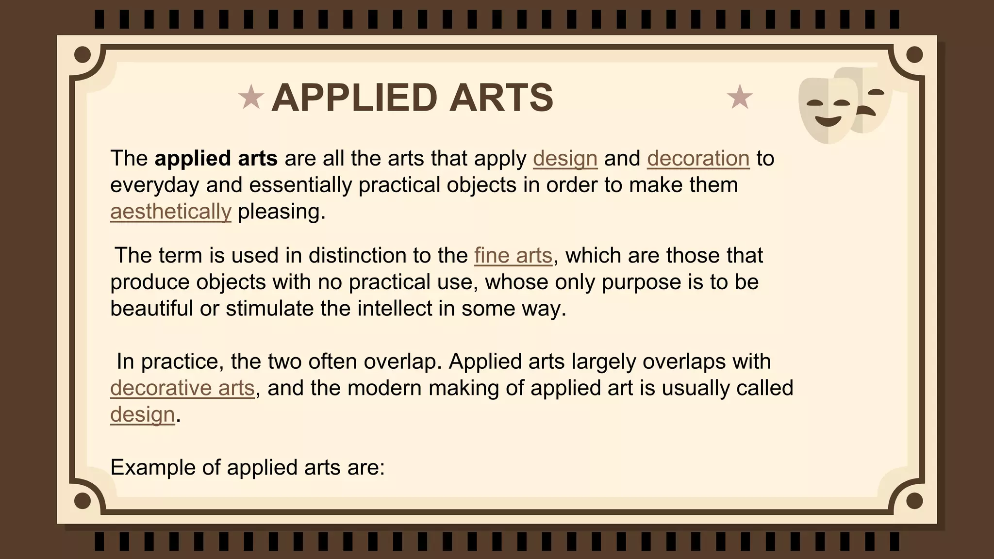 APPLIED ARTS
The applied arts are all the arts that apply design and decoration to
everyday and essentially practical objects in order to make them
aesthetically pleasing.
The term is used in distinction to the fine arts, which are those that
produce objects with no practical use, whose only purpose is to be
beautiful or stimulate the intellect in some way.
In practice, the two often overlap. Applied arts largely overlaps with
decorative arts, and the modern making of applied art is usually called
design.
Example of applied arts are: