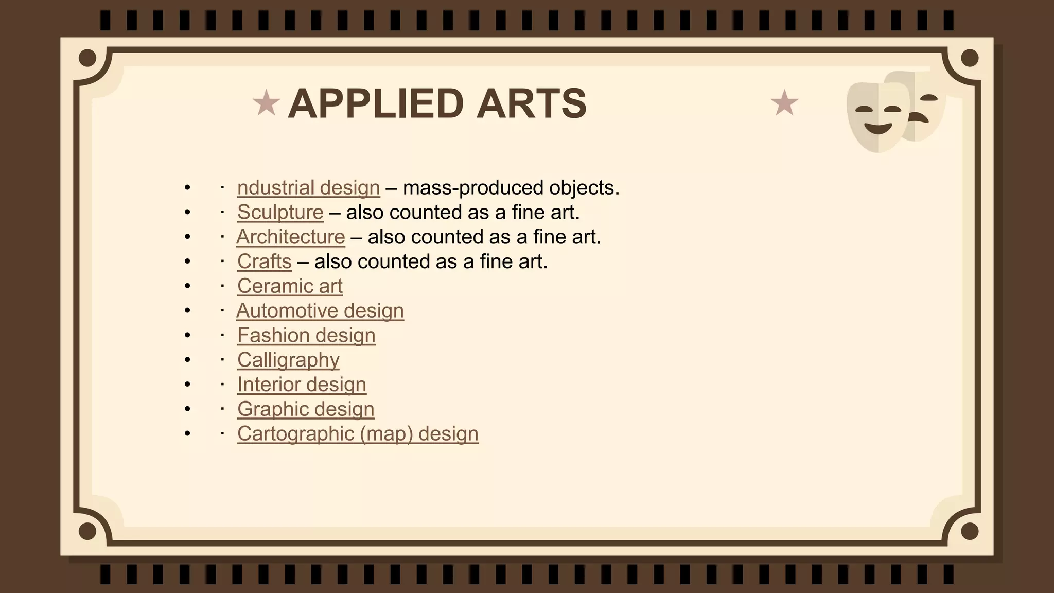 APPLIED ARTS
• · ndustrial design – mass-produced objects.
• · Sculpture – also counted as a fine art.
• · Architecture – also counted as a fine art.
• · Crafts – also counted as a fine art.
• · Ceramic art
• · Automotive design
• · Fashion design
• · Calligraphy
• · Interior design
• · Graphic design
• · Cartographic (map) design