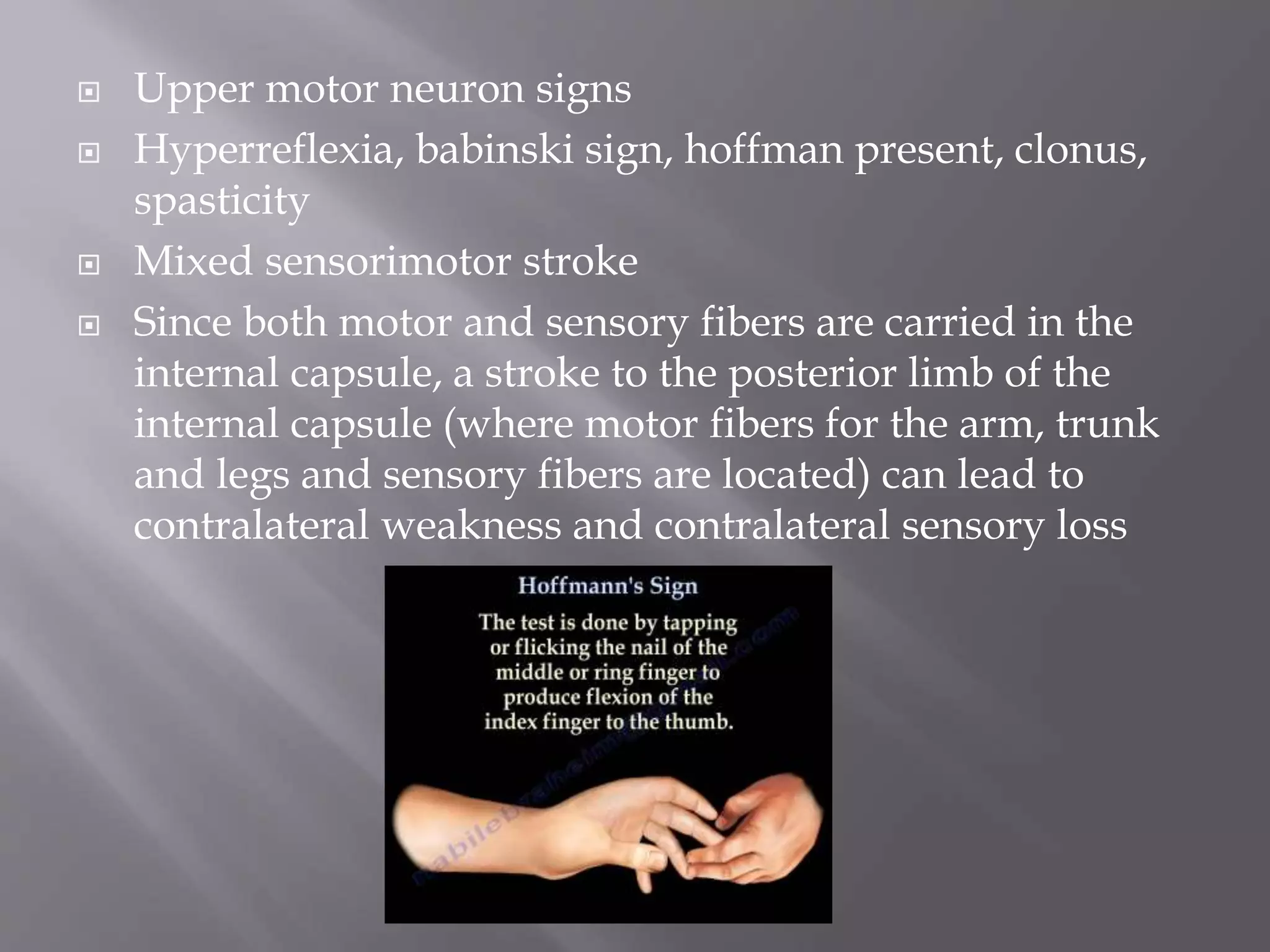  Upper motor neuron signs
 Hyperreflexia, babinski sign, hoffman present, clonus,
spasticity
 Mixed sensorimotor stroke
 Since both motor and sensory fibers are carried in the
internal capsule, a stroke to the posterior limb of the
internal capsule (where motor fibers for the arm, trunk
and legs and sensory fibers are located) can lead to
contralateral weakness and contralateral sensory loss
 