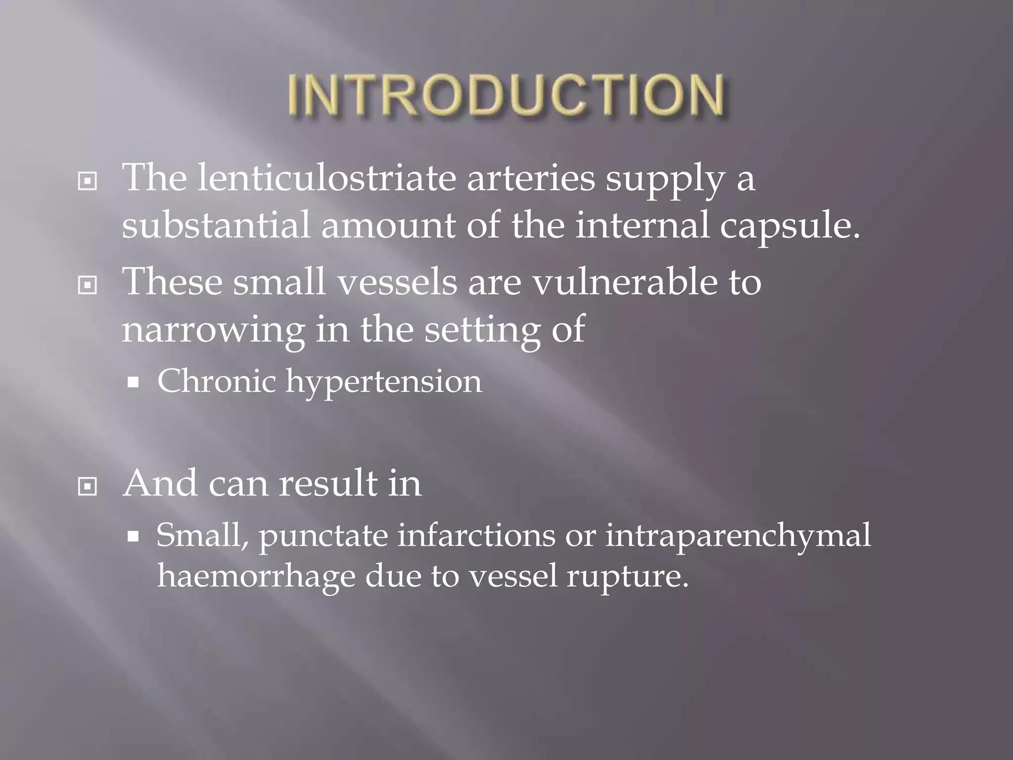  The lenticulostriate arteries supply a
substantial amount of the internal capsule.
 These small vessels are vulnerable to
narrowing in the setting of
 Chronic hypertension
 And can result in
 Small, punctate infarctions or intraparenchymal
haemorrhage due to vessel rupture.
 