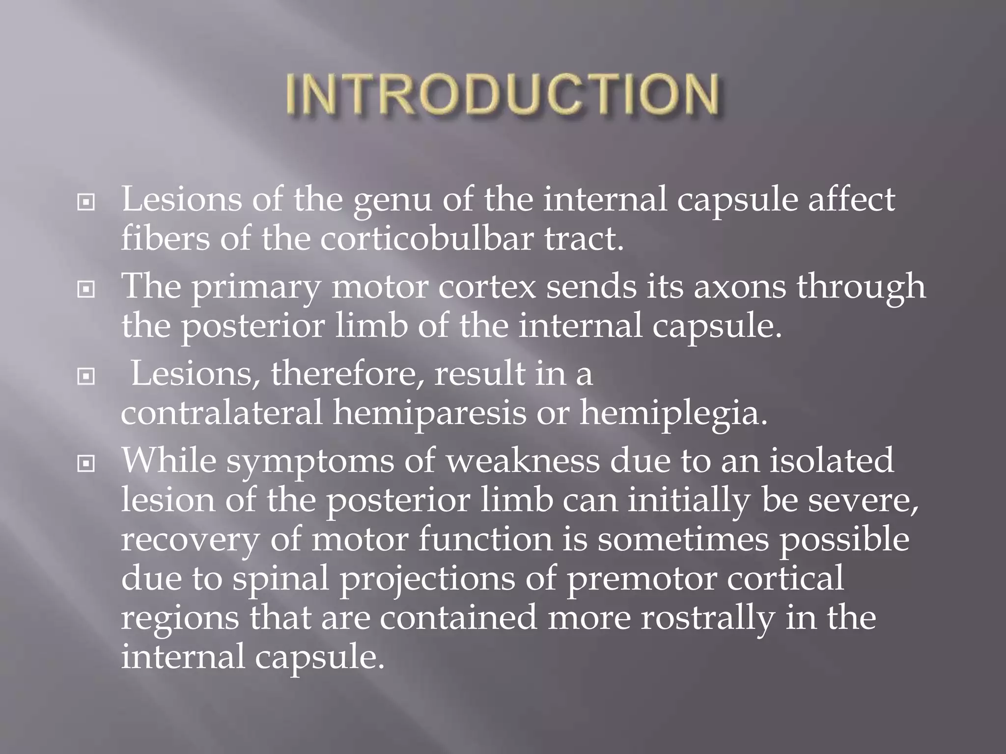  Lesions of the genu of the internal capsule affect
fibers of the corticobulbar tract.
 The primary motor cortex sends its axons through
the posterior limb of the internal capsule.
 Lesions, therefore, result in a
contralateral hemiparesis or hemiplegia.
 While symptoms of weakness due to an isolated
lesion of the posterior limb can initially be severe,
recovery of motor function is sometimes possible
due to spinal projections of premotor cortical
regions that are contained more rostrally in the
internal capsule.
 