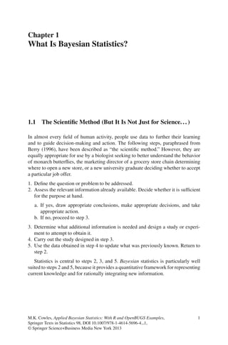 Chapter 1
What Is Bayesian Statistics?




1.1 The Scientiﬁc Method (But It Is Not Just for Science. . . )

In almost every ﬁeld of human activity, people use data to further their learning
and to guide decision-making and action. The following steps, paraphrased from
Berry (1996), have been described as “the scientiﬁc method.” However, they are
equally appropriate for use by a biologist seeking to better understand the behavior
of monarch butterﬂies, the marketing director of a grocery store chain determining
where to open a new store, or a new university graduate deciding whether to accept
a particular job offer.
1. Deﬁne the question or problem to be addressed.
2. Assess the relevant information already available. Decide whether it is sufﬁcient
   for the purpose at hand.
   a. If yes, draw appropriate conclusions, make appropriate decisions, and take
      appropriate action.
   b. If no, proceed to step 3.
3. Determine what additional information is needed and design a study or experi-
   ment to attempt to obtain it.
4. Carry out the study designed in step 3.
5. Use the data obtained in step 4 to update what was previously known. Return to
   step 2.
   Statistics is central to steps 2, 3, and 5. Bayesian statistics is particularly well
suited to steps 2 and 5, because it provides a quantitative framework for representing
current knowledge and for rationally integrating new information.




M.K. Cowles, Applied Bayesian Statistics: With R and OpenBUGS Examples,              1
Springer Texts in Statistics 98, DOI 10.1007/978-1-4614-5696-4 1,
© Springer Science+Business Media New York 2013
 