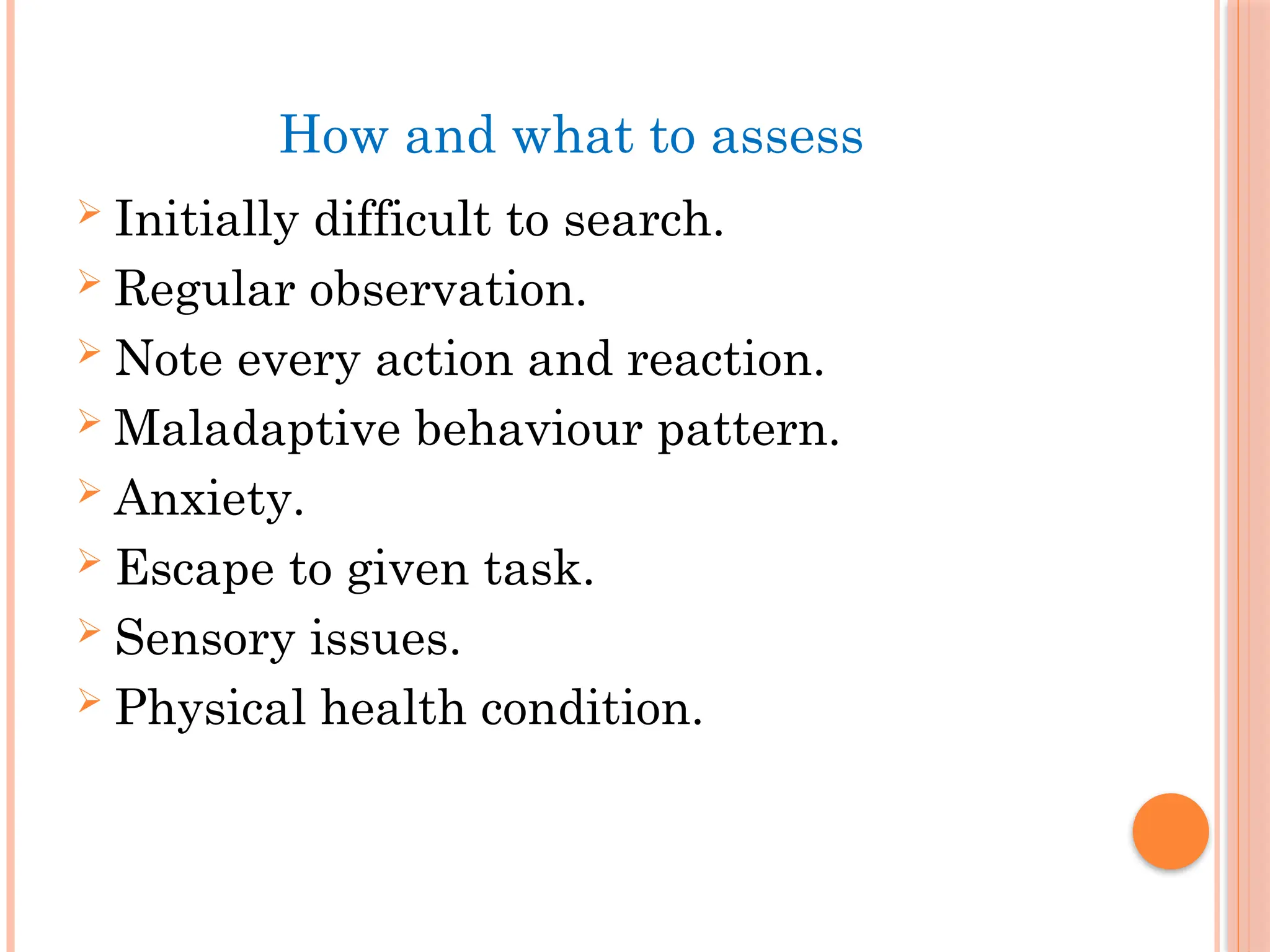 How and what to assess
 Initially difficult to search.
 Regular observation.
 Note every action and reaction.
 Maladaptive behaviour pattern.
 Anxiety.
 Escape to given task.
 Sensory issues.
 Physical health condition.
 