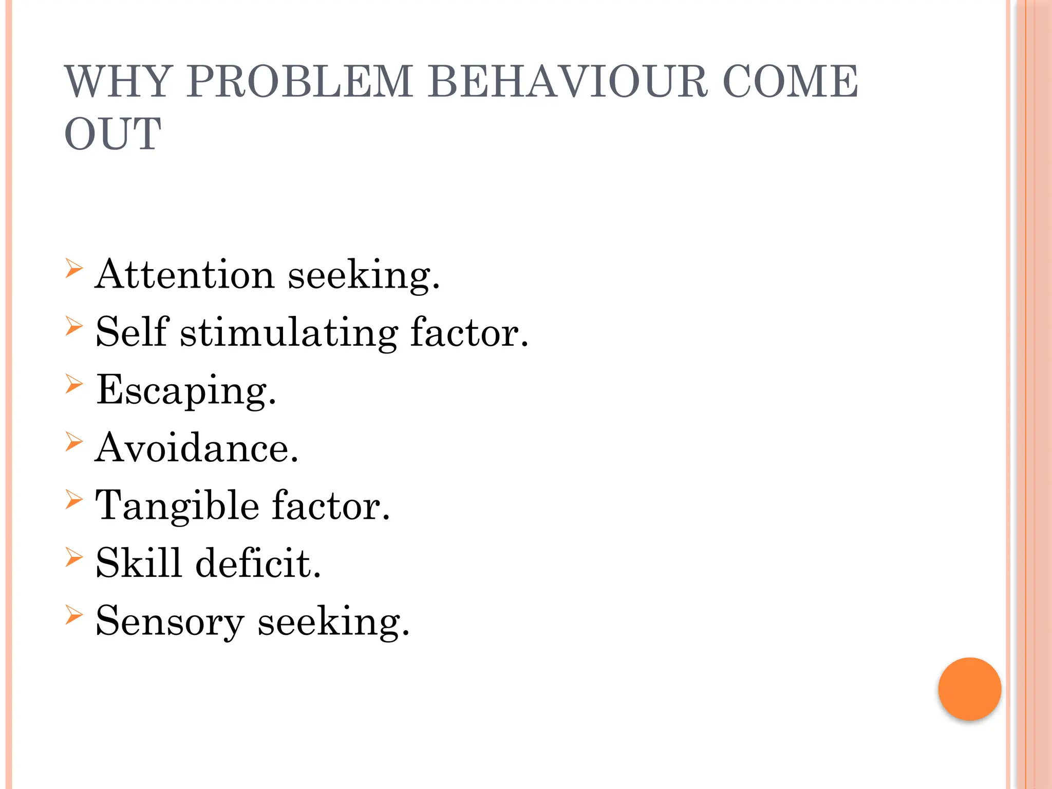 WHY PROBLEM BEHAVIOUR COME
OUT
 Attention seeking.
 Self stimulating factor.
 Escaping.
 Avoidance.
 Tangible factor.
 Skill deficit.
 Sensory seeking.
 