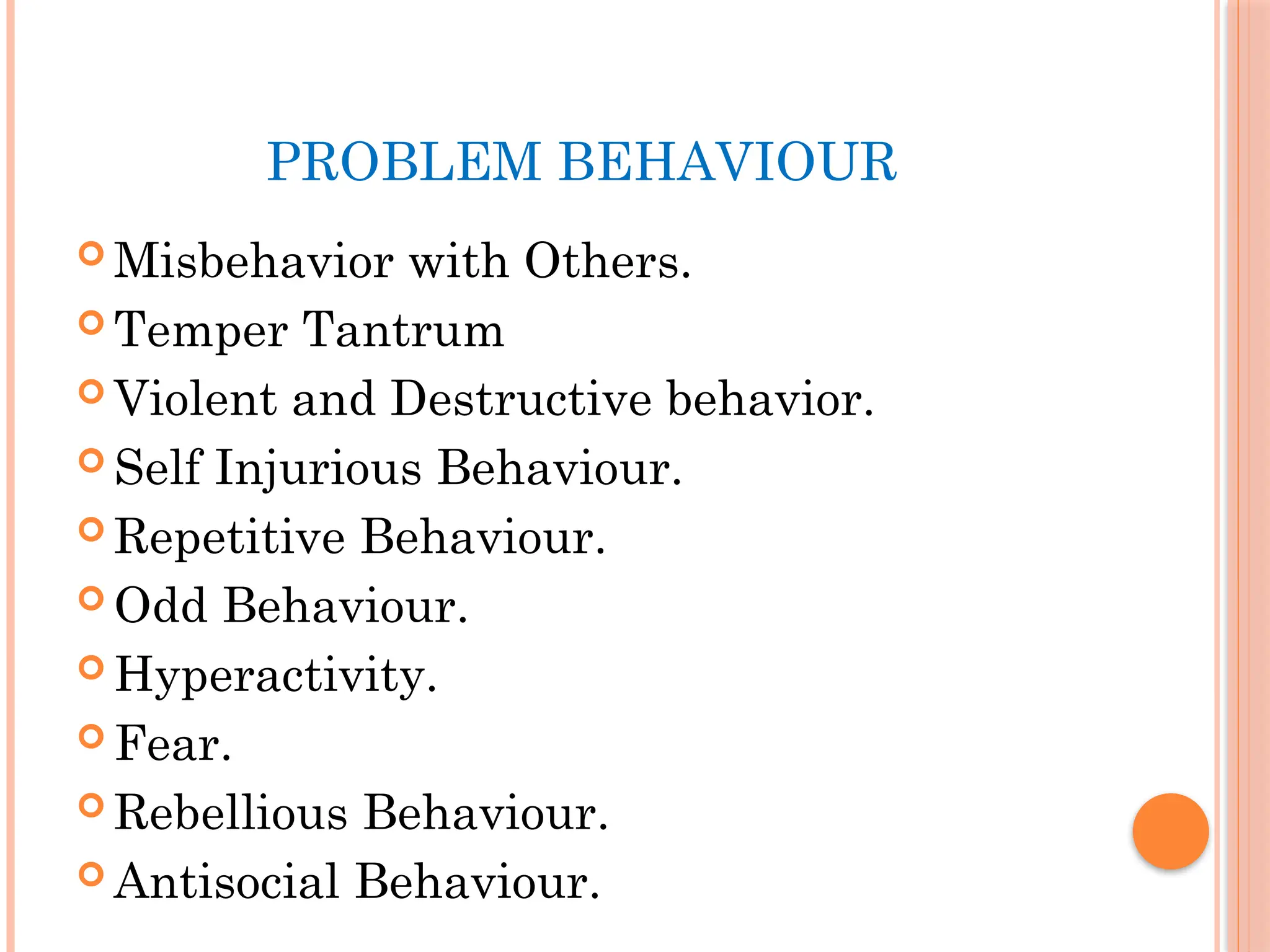 PROBLEM BEHAVIOUR
 Misbehavior with Others.
 Temper Tantrum
 Violent and Destructive behavior.
 Self Injurious Behaviour.
 Repetitive Behaviour.
 Odd Behaviour.
 Hyperactivity.
 Fear.
 Rebellious Behaviour.
 Antisocial Behaviour.
 
