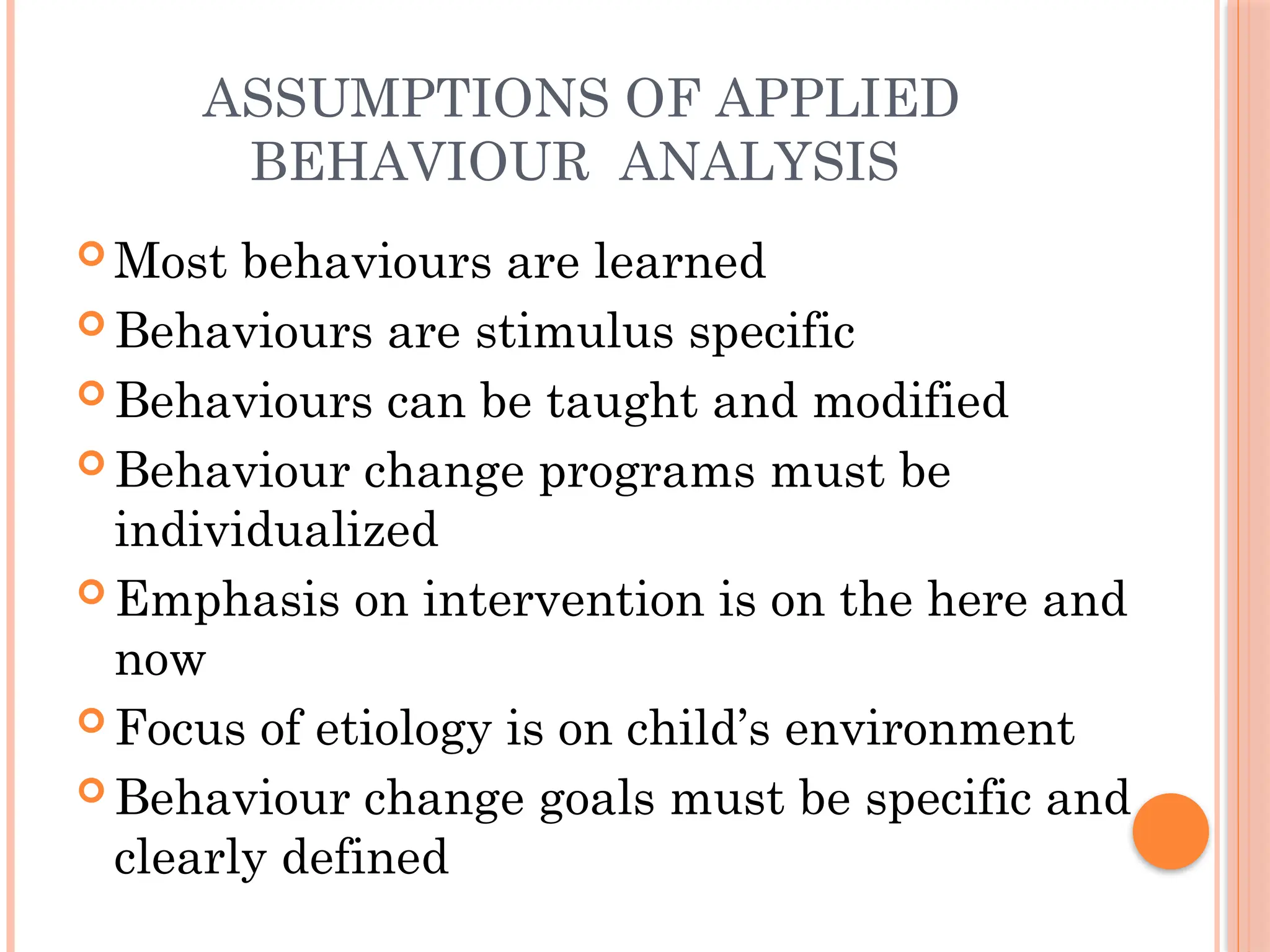 ASSUMPTIONS OF APPLIED
BEHAVIOUR ANALYSIS
 Most behaviours are learned
 Behaviours are stimulus specific
 Behaviours can be taught and modified
 Behaviour change programs must be
individualized
 Emphasis on intervention is on the here and
now
 Focus of etiology is on child’s environment
 Behaviour change goals must be specific and
clearly defined
 