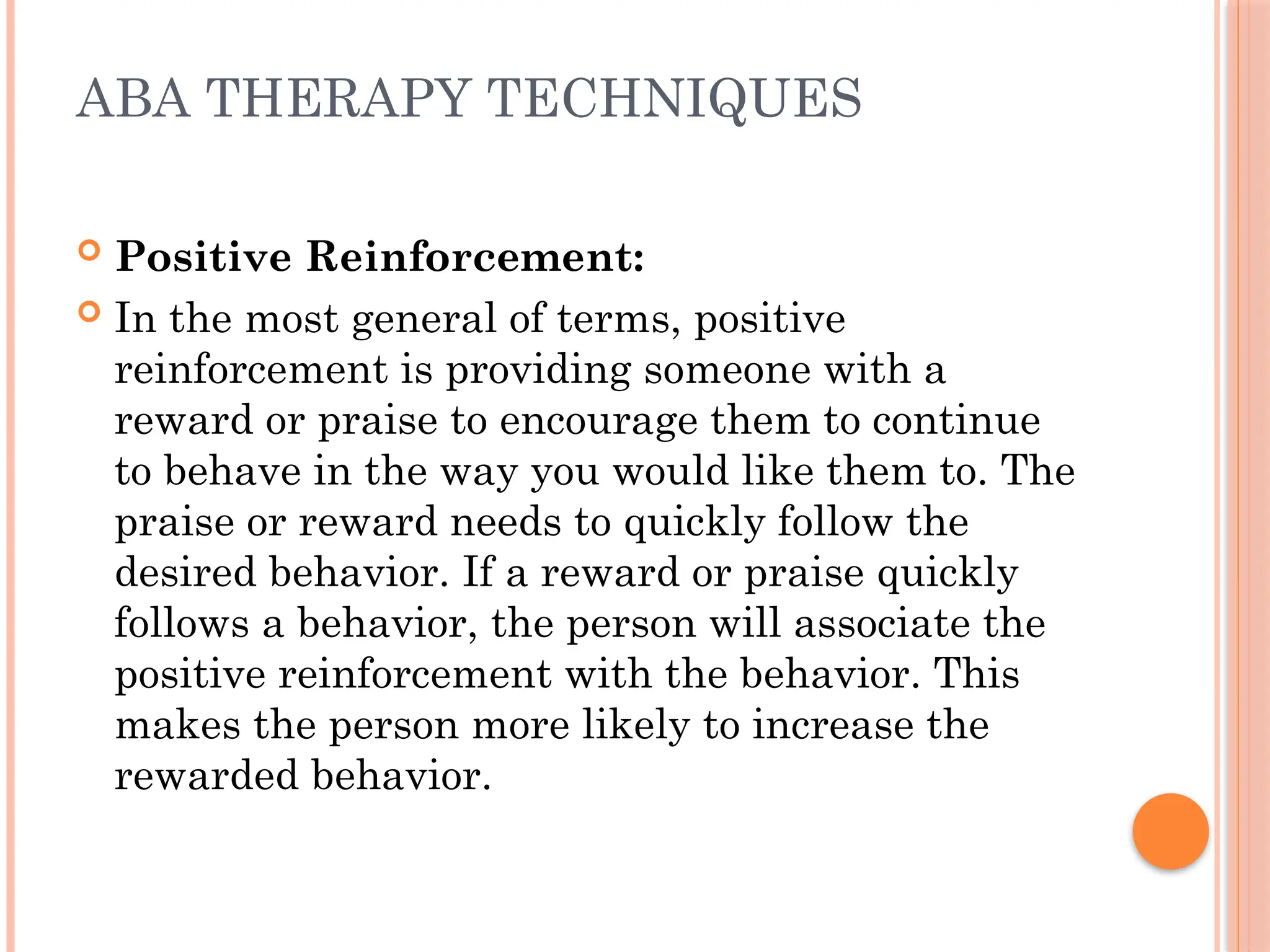 ABA THERAPY TECHNIQUES
 Positive Reinforcement:
 In the most general of terms, positive
reinforcement is providing someone with a
reward or praise to encourage them to continue
to behave in the way you would like them to. The
praise or reward needs to quickly follow the
desired behavior. If a reward or praise quickly
follows a behavior, the person will associate the
positive reinforcement with the behavior. This
makes the person more likely to increase the
rewarded behavior.
 