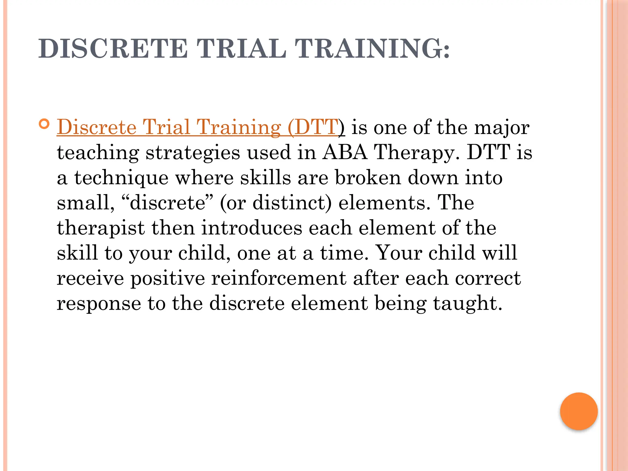 DISCRETE TRIAL TRAINING:
 Discrete Trial Training (DTT) is one of the major
teaching strategies used in ABA Therapy. DTT is
a technique where skills are broken down into
small, “discrete” (or distinct) elements. The
therapist then introduces each element of the
skill to your child, one at a time. Your child will
receive positive reinforcement after each correct
response to the discrete element being taught.
 