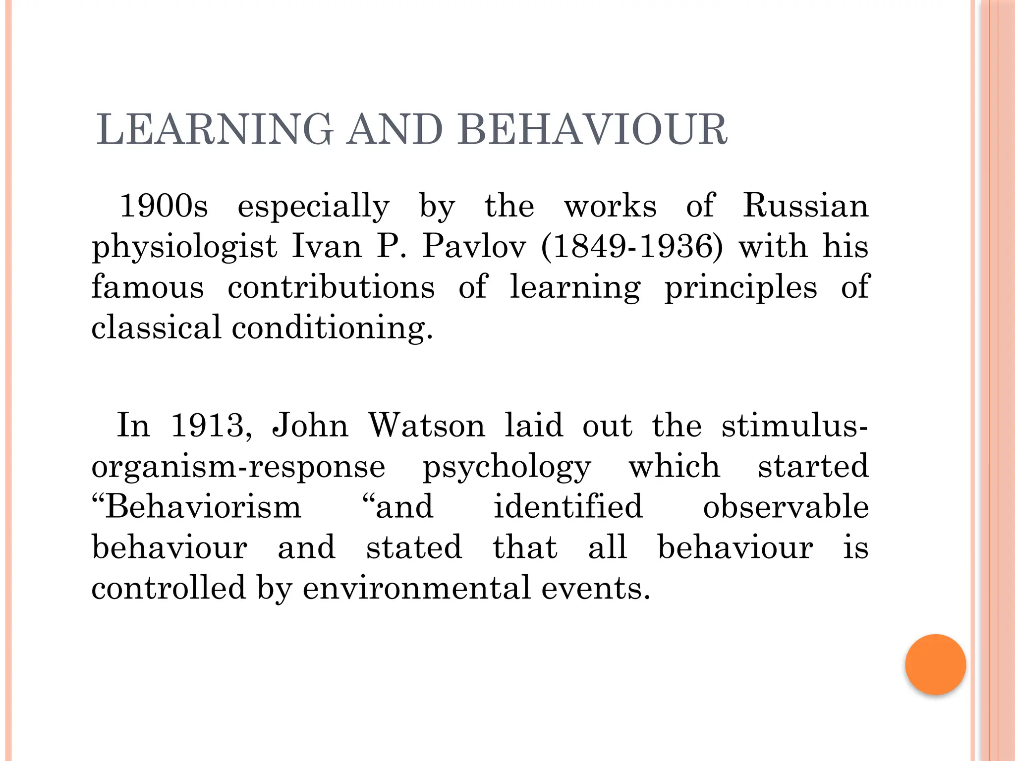 LEARNING AND BEHAVIOUR
1900s especially by the works of Russian
physiologist Ivan P. Pavlov (1849-1936) with his
famous contributions of learning principles of
classical conditioning.
In 1913, John Watson laid out the stimulus-
organism-response psychology which started
“Behaviorism “and identified observable
behaviour and stated that all behaviour is
controlled by environmental events.
 